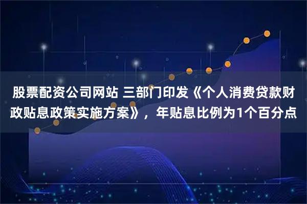 股票配资公司网站 三部门印发《个人消费贷款财政贴息政策实施方案》，年贴息比例为1个百分点