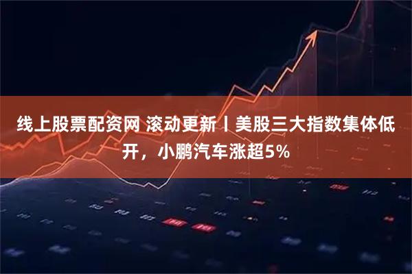线上股票配资网 滚动更新丨美股三大指数集体低开，小鹏汽车涨超5%