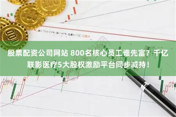 股票配资公司网站 800名核心员工谁先富？千亿联影医疗5大股权激励平台同步减持！