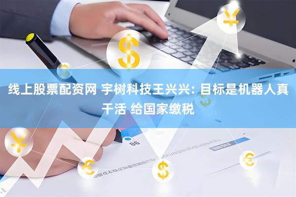 线上股票配资网 宇树科技王兴兴: 目标是机器人真干活 给国家缴税