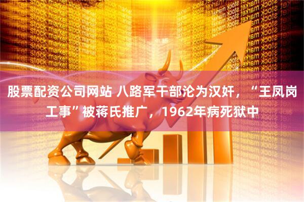 股票配资公司网站 八路军干部沦为汉奸，“王凤岗工事”被蒋氏推广，1962年病死狱中