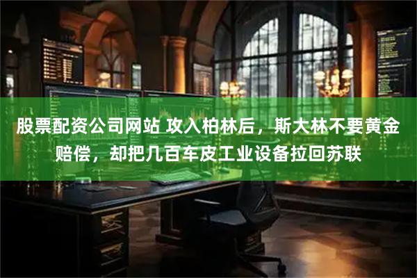 股票配资公司网站 攻入柏林后，斯大林不要黄金赔偿，却把几百车皮工业设备拉回苏联