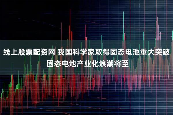 线上股票配资网 我国科学家取得固态电池重大突破 固态电池产业化浪潮将至