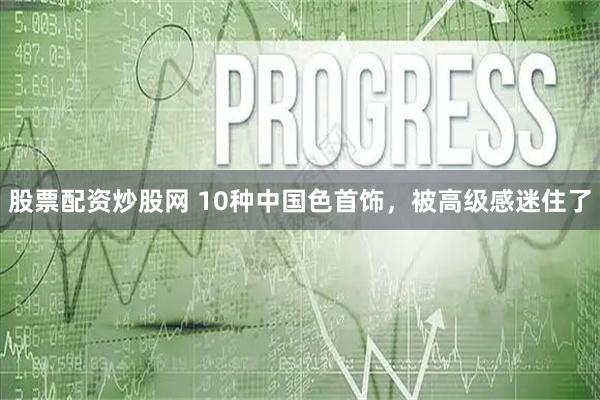 股票配资炒股网 10种中国色首饰，被高级感迷住了