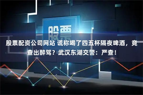 股票配资公司网站 谎称喝了四五杯隔夜啤酒，竟查出醉驾？武汉东湖交警：严查！