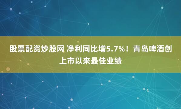 股票配资炒股网 净利同比增5.7%！青岛啤酒创上市以来最佳业绩