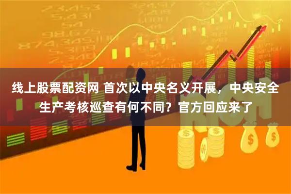 线上股票配资网 首次以中央名义开展，中央安全生产考核巡查有何不同？官方回应来了