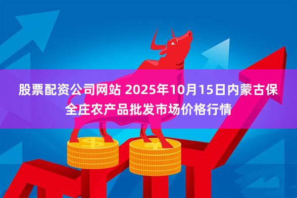 股票配资公司网站 2025年10月15日内蒙古保全庄农产品批发市场价格行情