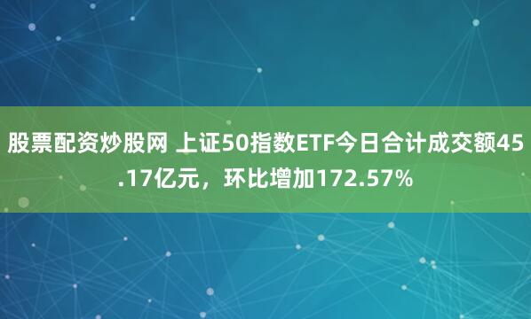 股票配资炒股网 上证50指数ETF今日合计成交额45.17亿元，环比增加172.57%