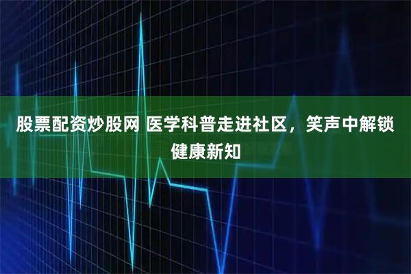 股票配资炒股网 医学科普走进社区，笑声中解锁健康新知