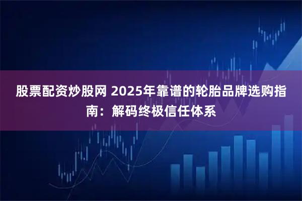 股票配资炒股网 2025年靠谱的轮胎品牌选购指南：解码终极信任体系