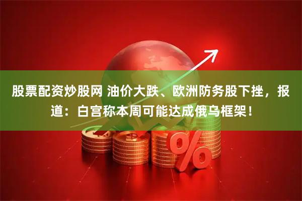 股票配资炒股网 油价大跌、欧洲防务股下挫,报道:白宫称本周可能达成俄乌框架!