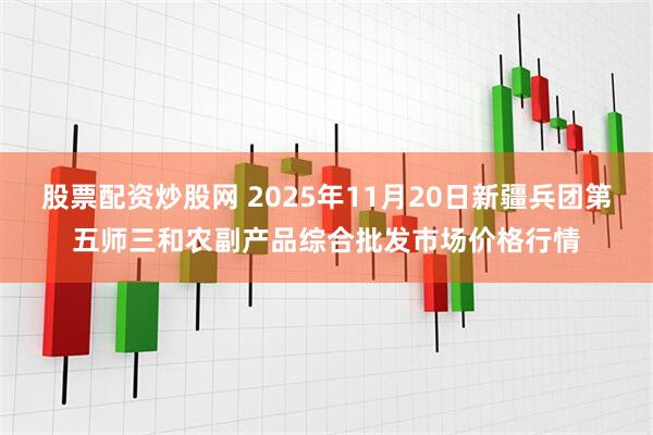 股票配资炒股网 2025年11月20日新疆兵团第五师三和农副产品综合批发市场价格行情