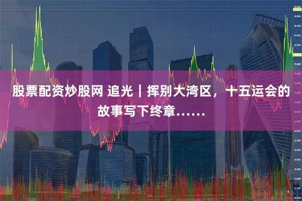 股票配资炒股网 追光｜挥别大湾区，十五运会的故事写下终章……
