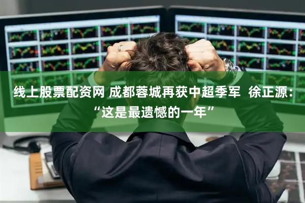 线上股票配资网 成都蓉城再获中超季军  徐正源：“这是最遗憾的一年”