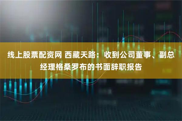 线上股票配资网 西藏天路：收到公司董事、副总经理格桑罗布的书面辞职报告