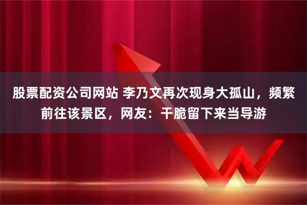 股票配资公司网站 李乃文再次现身大孤山，频繁前往该景区，网友：干脆留下来当导游