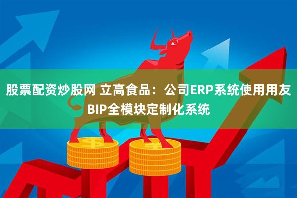股票配资炒股网 立高食品：公司ERP系统使用用友BIP全模块定制化系统