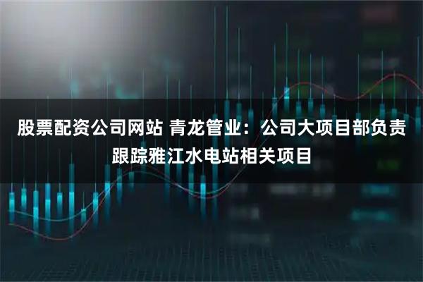 股票配资公司网站 青龙管业：公司大项目部负责跟踪雅江水电站相关项目