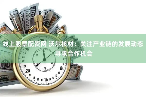线上股票配资网 沃尔核材：关注产业链的发展动态 寻求合作机会