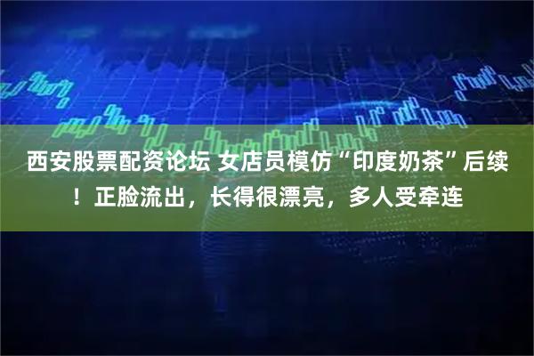西安股票配资论坛 女店员模仿“印度奶茶”后续！正脸流出，长得很漂亮，多人受牵连