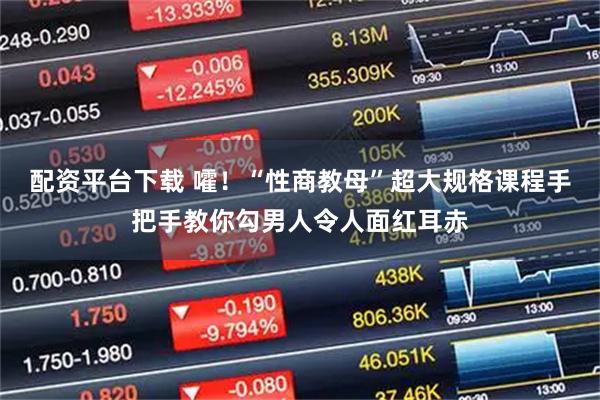 配资平台下载 嚯!“性商教母”超大规格课程手把手教你勾男人令人面红耳赤
