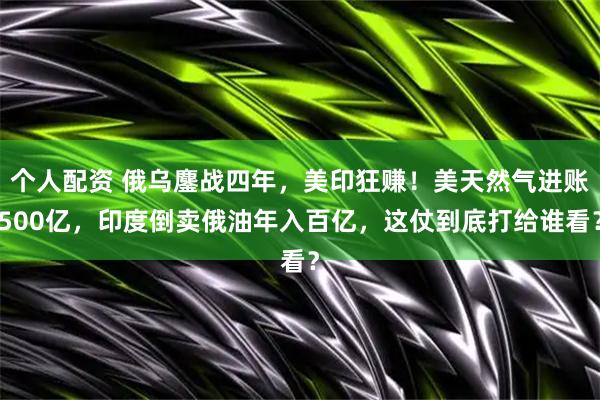 个人配资 俄乌鏖战四年，美印狂赚！美天然气进账500亿，印度倒卖俄油年入百亿，这仗到底打给谁看？